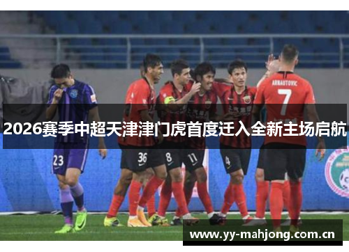 2026赛季中超天津津门虎首度迁入全新主场启航 2026赛季中超天津津门虎首度迁入全新主场启航
