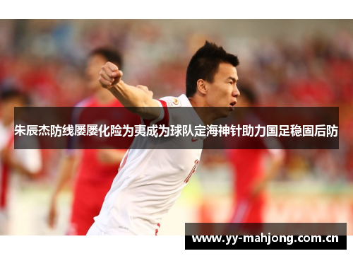 朱辰杰防线屡屡化险为夷成为球队定海神针助力国足稳固后防 朱辰杰防线屡屡化险为夷成为球队定海神针助力国足稳固后防