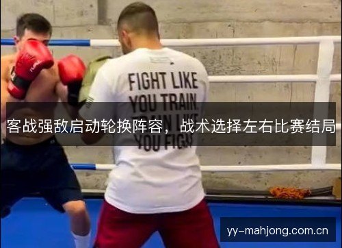 客战强敌启动轮换阵容,战术选择左右比赛结局 客战强敌启动轮换阵容,战术选择左右比赛结局